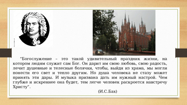 “ Богослужение – это такой удивительный праздник жизни, на котором людям служит сам Бог. Он дарит им свою любовь, свою радость, лечит душевные и телесные болячки, чтобы, выйдя из храма, мы могли понести его свет и тепло другим. Но душа человека не стазу может принять эти дары. И музыка призвана дать им нужный настрой. Чем глубже и искреннее она будет, тем легче человек раскроется навстречу Христу”.  (И.С.Бах) 
