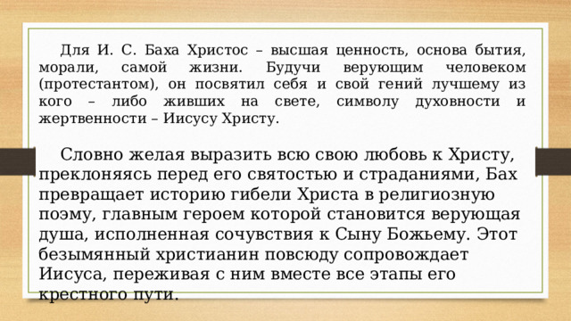 Для И. С. Баха Христос – высшая ценность, основа бытия, морали, самой жизни. Будучи верующим человеком (протестантом), он посвятил себя и свой гений лучшему из кого – либо живших на свете, символу духовности и жертвенности – Иисусу Христу. Словно желая выразить всю свою любовь к Христу, преклоняясь перед его святостью и страданиями, Бах превращает историю гибели Христа в религиозную поэму, главным героем которой становится верующая душа, исполненная сочувствия к Сыну Божьему. Этот безымянный христианин повсюду сопровождает Иисуса, переживая с ним вместе все этапы его крестного пути.   