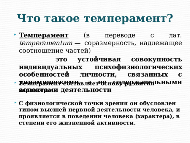 Что такое темперамент? Темперамент  (в переводе с лат. temperamentum  — соразмерность, надлежащее соотношение частей)  это устойчивая совокупность индивидуальных психофизиологических особенностей личности, связанных с динамическими, а не содержательными аспектами деятельности Темперамент составляет основу развития характера  С физиологической точки зрения он обусловлен типом высшей нервной деятельности человека, и проявляется в поведении человека (характера), в степени его жизненной активности. 