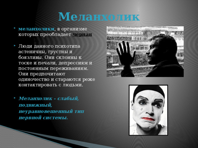 Меланхолик меланхолики , в организме которых преобладает черная желчь . Люди данного психотипа астеничны, грустны и боязливы. Они склонны к тоске и печали, депрессиям и постоянным переживаниям. Они предпочитают одиночество и стараются реже контактировать с людьми. Меланхолик - слабый, подвижный, неуравновешенный тип нервной системы.  