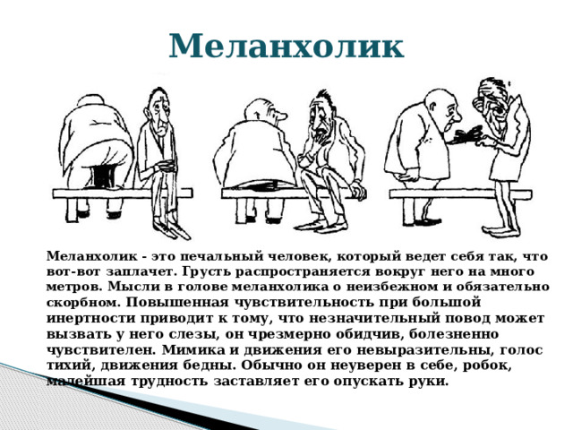 Меланхолик Меланхолик - это печальный человек, который ведет себя так, что вот-вот заплачет. Грусть распространяется вокруг него на много метров. Мысли в голове меланхолика о неизбежном и обязательно скорбном. Повышенная чувствительность при большой инертности приводит к тому, что незначительный повод может вызвать у него слезы, он чрезмерно обидчив, болезненно чувствителен. Мимика и движения его невыразительны, голос тихий, движения бедны. Обычно он неуверен в себе, робок, малейшая трудность заставляет его опускать руки. 