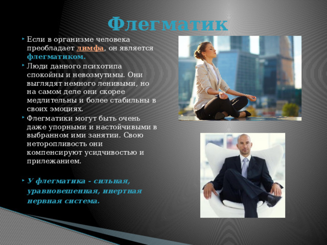 Флегматик Если в организме человека преобладает лимфа , он является флегматиком.  Люди данного психотипа спокойны и невозмутимы. Они выглядят немного ленивыми, но на самом деле они скорее медлительны и более стабильны в своих эмоциях. Флегматики могут быть очень даже упорными и настойчивыми в выбранном ими занятии. Свою неторопливость они компенсируют усидчивостью и прилежанием. У флегматика - сильная, уравновешенная, инертная нервная система.  