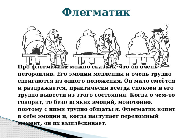 Флегматик Про флегматика можно сказать, что он очень нетороплив. Его эмоции медленны и очень трудно сдвигаются из одного положения. Он мало смеётся и раздражается, практически всегда спокоен и его трудно вывести из этого состояния. Когда о чем-то говорит, то безо всяких эмоций, монотонно, поэтому с ними трудно общаться. Флегматик копит в себе эмоции и, когда наступает переломный момент, он их выплёскивает. 