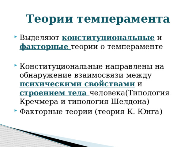 Теории темперамента Выделяют конституциональные и факторные теории о темпераменте Конституциональные направлены на обнаружение взаимосвязи между психическими свойствами и строением тела человека(Типология Кречмера и типология Шелдона) Факторные теории (теория К. Юнга) 