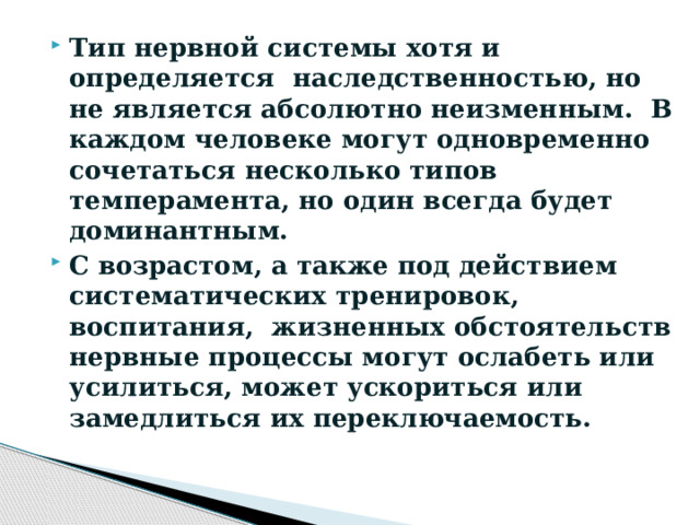 Тип нервной системы хотя и определяется  наследственностью, но не является абсолютно неизменным. В каждом человеке могут одновременно сочетаться несколько типов темперамента, но один всегда будет доминантным. С возрастом, а также под действием систематических тренировок,  воспитания,  жизненных обстоятельств нервные процессы могут ослабеть или усилиться, может ускориться или замедлиться их переключаемость. 