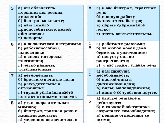 5 9 а) у вас быстрая, страстная речь; а) вы обладатель порывистых, резких движений; 6 10 11 а) работаете рывками; б) в новую работу включаетесь быстро; б) быстро засыпаете; 7 а) к недостаткам нетерпимы; 12 б) за любое новое дело беретесь с увлечением; б) работоспособны, выносливы; а) нетерпеливы; а) вам присуща несобранность; 8 в) порыв сдерживаете легко; в) вам тяжело приспособиться к новой обстановке; а) у вас выразительная мимика; а) быстро решаете и действуете; б) бросаете начатые дела; б) настойчивы в достижении цели; г) покорны. в) в своих интересы постоянны; г) очень впечатлительны. в) попусту сил не растрачиваете; б) быстрая, громкая речь с живыми жестами; б) в сложной обстановке сохраняете самообладание; в) вялы, малоподвижны;  г)  у вас тихая , слабая речь. г) легко ранимы, чувствительны. в) рассудительны и осторожны; г) ищите сочувствия других в) медленно включаетесь в работу; г) трудно устанавливаете контакт с новыми людьми. в) ровные отношения со всеми; г) очень обидчивы. г) необщительны. 