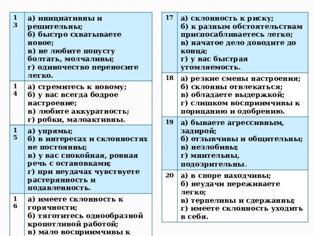 13 17 а) склонность к риску; а) инициативны и решительны; 14 18 19 а) резкие смены настроения; б) к разным обстоятельствам приспосабливаетесь легко; б) быстро схватываете новое; 15 а) стремитесь к новому; а) упрямы; 20 а) бываете агрессивным, задирой; б) склонны отвлекаться; б) у вас всегда бодрое настроение; 16 в) начатое дело доводите до конца; в) не любите попусту болтать, молчаливы; а) в споре находчивы; а) имеете склонность к горячности; б) в интересах и склонностях не постоянны; б) отзывчивы и общительны; в) обладаете выдержкой; г) одиночество переносите легко. в) любите аккуратность; г) у вас быстрая утомляемость. б) неудачи переживаете легко; б) тяготитесь однообразной кропотливой работой; г) слишком восприимчивы к порицанию и одобрению. в) у вас спокойная, ровная речь с остановками; в) незлобивы; г) робки, малоактивны. в) мало восприимчивы к порицанию и одобрению; г) мнительны, подозрительны . г) при неудачах чувствуете растерянность и подавленность. в) терпеливы и сдержанны; г) у вас  высокие требования к окружающим и себе. г) имеете склонность уходить в себя. 