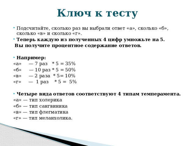 Ключ к тесту Подсчитайте, сколько раз вы выбрали ответ «а», сколько «б», сколько «в» и сколько «г». Теперь каждую из полученных 4 цифр умножьте на 5.  Вы получите процентное содержание ответов.   Например: «а»     — 7 раз   * 5 = 35% «б»     — 10 раз * 5 = 50% «в»     — 2 раза  * 5= 10% «г»     —  1 раз    * 5 =  5%   Четыре вида ответов соответствуют 4 типам темперамента. «а» — тип холерика «б» — тип сангвиника «в» — тип флегматика «г» — тип меланхолика. 