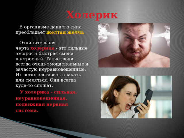 Холерик  В организме данного типа преобладает желтая желчь   Отличительная черта  холерика   - это сильные эмоции и быстрая смена настроений. Такие люди всегда очень эмоциональные и зачастую неуравновешенные. Их легко заставить плакать или смеяться. Они всегда куда-то спешат.  У холерика - сильная, неуравновешенная, подвижная нервная система. 