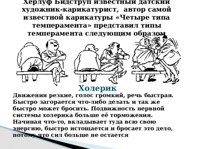 Херлуф Бидструп известный датский художник-карикатурист, автор самой известной карикатуры «Четыре типа темперамента» представил типы темперамента следующим образом   Холерик   Движения резкие, голос громкий, речь быстрая. Быстро загорается что-либо делать и так же быстро может бросить. Подвижность нервной системы холерика больше её торможения. Начиная что-то, вкладывает туда всю свою энергию, быстро истощается и бросает это дело, потому что сил больше не остается   