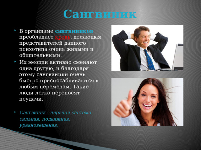 Сангвиник В организме сангвиников преобладает кровь , делающая представителей данного психотипа очень живыми и общительными. Их эмоции активно сменяют одна другую, и благодаря этому сангвиники очень быстро приспосабливаются к любым переменам. Такие люди легко переносят неудачи. Сангвиник - нервная система сильная, подвижная, уравновешеная.  