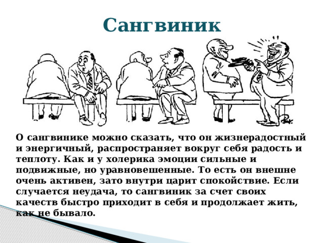 Сангвиник О сангвинике можно сказать, что он жизнерадостный и энергичный, распространяет вокруг себя радость и теплоту. Как и у холерика эмоции сильные и подвижные, но уравновешенные. То есть он внешне очень активен, зато внутри царит спокойствие. Если случается неудача, то сангвиник за счет своих качеств быстро приходит в себя и продолжает жить, как не бывало. 