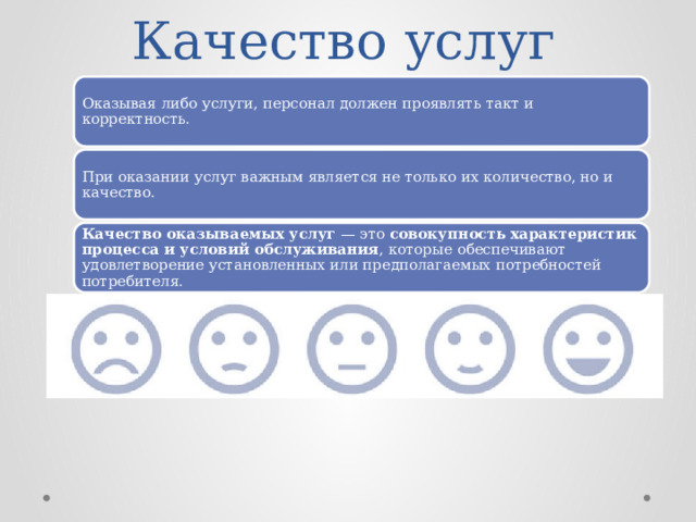 Качество услуг Оказывая либо услуги, персонал должен проявлять такт и корректность. При оказании услуг важным является не только их количество, но и качество. Качество оказываемых услуг  — это  совокупность характеристик процесса и условий обслуживания , которые обеспечивают удовлетворение установленных или предполагаемых потребностей потребителя. 