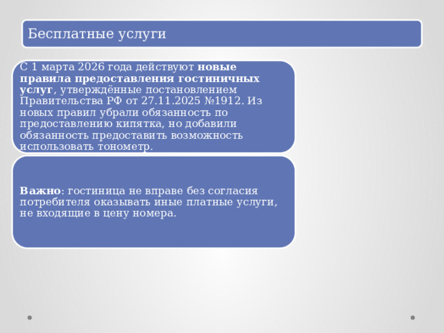 Бесплатные услуги С 1 марта 2026 года действуют  новые правила предоставления гостиничных услуг , утверждённые постановлением Правительства РФ от 27.11.2025 №1912. Из новых правил убрали обязанность по предоставлению кипятка, но добавили обязанность предоставить возможность использовать тонометр.  Важно : гостиница не вправе без согласия потребителя оказывать иные платные услуги, не входящие в цену номера.  