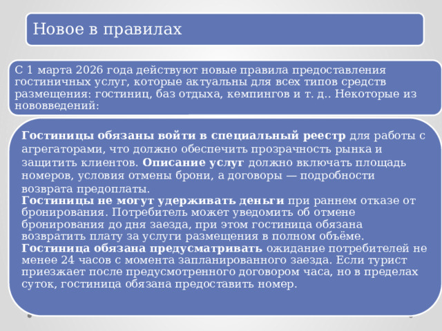 Новое в правилах С 1 марта 2026 года действуют новые правила предоставления гостиничных услуг, которые актуальны для всех типов средств размещения: гостиниц, баз отдыха, кемпингов и т. д.. Некоторые из нововведений: Гостиницы обязаны войти в специальный реестр  для работы с агрегаторами, что должно обеспечить прозрачность рынка и защитить клиентов. Описание услуг  должно включать площадь номеров, условия отмены брони, а договоры — подробности возврата предоплаты. Гостиницы не могут удерживать деньги  при раннем отказе от бронирования. Потребитель может уведомить об отмене бронирования до дня заезда, при этом гостиница обязана возвратить плату за услуги размещения в полном объёме. Гостиница обязана предусматривать  ожидание потребителей не менее 24 часов с момента запланированного заезда. Если турист приезжает после предусмотренного договором часа, но в пределах суток, гостиница обязана предоставить номер. 