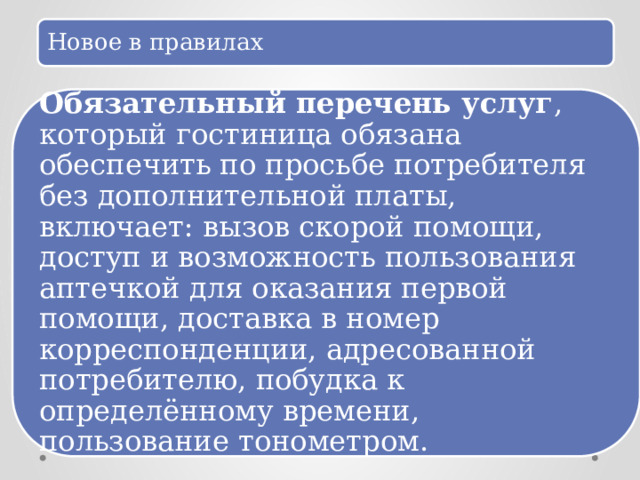 Новое в правилах Обязательный перечень услуг , который гостиница обязана обеспечить по просьбе потребителя без дополнительной платы, включает: вызов скорой помощи, доступ и возможность пользования аптечкой для оказания первой помощи, доставка в номер корреспонденции, адресованной потребителю, побудка к определённому времени, пользование тонометром. 
