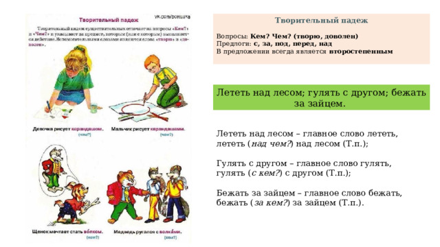 Творительный падеж Вопросы: Кем? Чем? (творю, доволен) Предлоги: с, за, под, перед, над В предложении всегда является второстепенным  Лететь над лесом; гулять с другом; бежать за зайцем. Лететь над лесом – главное слово лететь, лететь ( над чем? ) над лесом (Т.п.); Гулять с другом – главное слово гулять, гулять ( с кем? ) с другом (Т.п.); Бежать за зайцем – главное слово бежать, бежать ( за кем? ) за зайцем (Т.п.). 