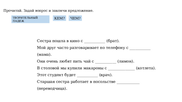 Прочитай. Задай вопрос и закончи предложение. КЕМ? ЧЕМ? ТВОРИТЕЛЬНЫЙ ПАДЕЖ Сестра пошла в кино с ___________ (брат). Мой друг часто разговаривает по телефону с ___________ (мама). Они очень любят пить чай с ___________ (лимон). В столовой мы купили макароны с ______________ (котлета). Этот студент будет ___________ (врач). Старшая сестра работает в посольстве ____________ (переводчица). 