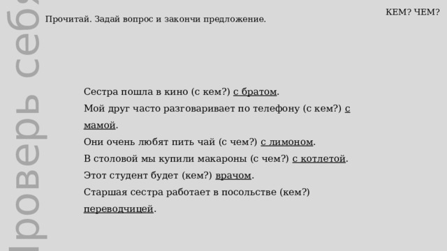 Проверь себя КЕМ? ЧЕМ? Прочитай. Задай вопрос и закончи предложение. Сестра пошла в кино (с кем?) с братом . Мой друг часто разговаривает по телефону (с кем?) с мамой . Они очень любят пить чай (с чем?) с лимоном . В столовой мы купили макароны (с чем?) с котлетой . Этот студент будет (кем?) врачом . Старшая сестра работает в посольстве (кем?) переводчицей . 