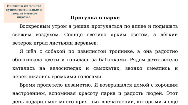Выпиши из текста существительные в творительном падеже.  Прогулка в парке Воскресным утром я решил прогуляться по аллее и подышать свежим воздухом. Солнце светило ярким светом, а лёгкий ветерок играл листьями деревьев. Я шёл с собакой по извилистой тропинке, а она радостно обнюхивала цветы и гонялась за бабочками. Рядом дети весело катались на велосипедах и самокатах, звонко смеялись и перекликались громкими голосами. Время пролетело незаметно. Я возвращался домой с хорошим настроением, вспоминая красоту парка и радость людей. Этот день подарил мне много приятных впечатлений, которыми я ещё долго буду делиться с друзьями. 