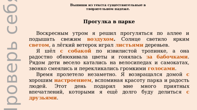 Проверь себя Выпиши из текста существительные в творительном падеже. Прогулка в парке Воскресным утром я решил прогуляться по аллее и подышать свежим воздухом . Солнце светило ярким светом , а лёгкий ветерок играл листьями деревьев. Я шёл с собакой  по извилистой тропинке, а она радостно обнюхивала цветы и гонялась за бабочками . Рядом дети весело катались на велосипедах и самокатах, звонко смеялись и перекликались громкими голосами . Время пролетело незаметно. Я возвращался домой с хорошим настроением , вспоминая красоту парка и радость людей. Этот день подарил мне много приятных впечатлений, которыми я ещё долго буду делиться с друзьями . 