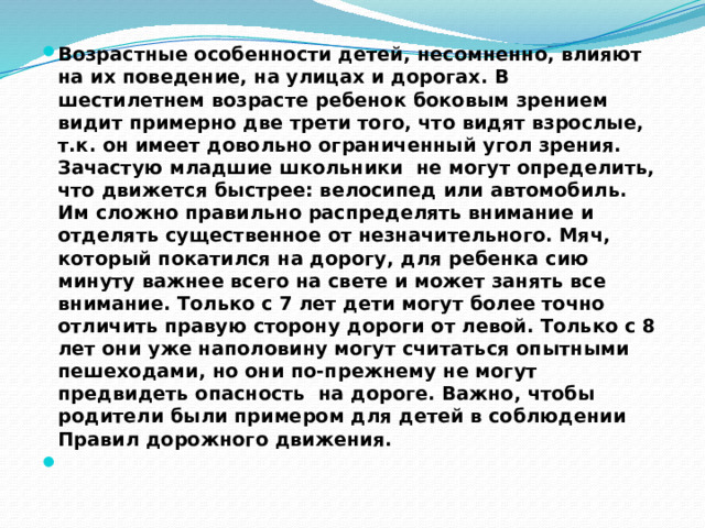 Возрастные особенности детей, несомненно, влияют на их поведение, на улицах и дорогах. В шестилетнем возрасте ребенок боковым зрением видит примерно две трети того, что видят взрослые, т.к. он имеет довольно ограниченный угол зрения. Зачастую младшие школьники не могут определить, что движется быстрее: велосипед или автомобиль. Им сложно правильно распределять внимание и отделять существенное от незначительного. Мяч, который покатился на дорогу, для ребенка сию минуту важнее всего на свете и может занять все внимание. Только с 7 лет дети могут более точно отличить правую сторону дороги от левой. Только с 8 лет они уже наполовину могут считаться опытными пешеходами, но они по-прежнему не могут предвидеть опасность  на дороге. Важно, чтобы родители были примером для детей в соблюдении Правил дорожного движения.   
