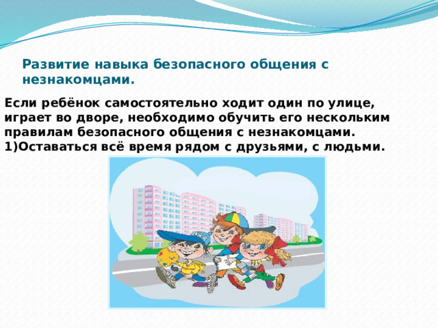    Развитие навыка безопасного общения с незнакомцами.   Если ребёнок самостоятельно ходит один по улице, играет во дворе, необходимо обучить его нескольким правилам безопасного общения с незнакомцами. 1)Оставаться всё время рядом с друзьями, с людьми. 
