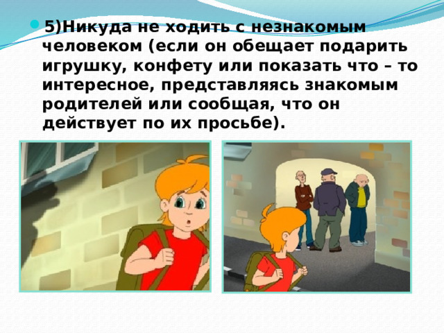 5)Никуда не ходить с незнакомым человеком (если он обещает подарить игрушку, конфету или показать что – то интересное, представляясь знакомым родителей или сообщая, что он действует по их просьбе). 