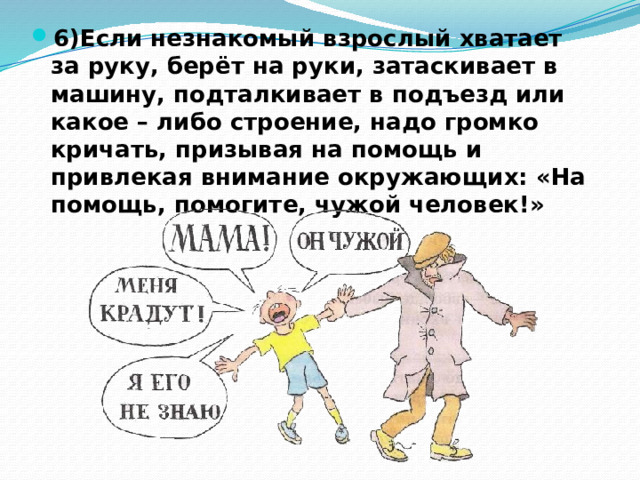 6)Если незнакомый взрослый хватает за руку, берёт на руки, затаскивает в машину, подталкивает в подъезд или какое – либо строение, надо громко кричать, призывая на помощь и привлекая внимание окружающих: «На помощь, помогите, чужой человек!» 
