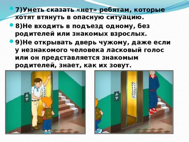 7)Уметь сказать «нет» ребятам, которые хотят втянуть в опасную ситуацию. 8)Не входить в подъезд одному, без родителей или знакомых взрослых. 9)Не открывать дверь чужому, даже если у незнакомого человека ласковый голос или он представляется знакомым родителей, знает, как их зовут. 
