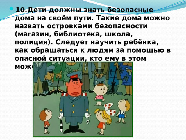 10.Дети должны знать безопасные дома на своём пути. Такие дома можно назвать островками безопасности (магазин, библиотека, школа, полиция). Следует научить ребёнка, как обращаться к людям за помощью в опасной ситуации, кто ему в этом может помочь. 