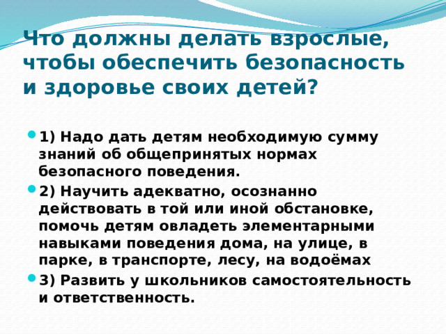 Что должны делать взрослые, чтобы обеспечить безопасность и здоровье своих детей?   1) Надо дать детям необходимую сумму знаний об общепринятых нормах безопасного поведения. 2) Научить адекватно, осознанно действовать в той или иной обстановке, помочь детям овладеть элементарными навыками поведения дома, на улице, в парке, в транспорте, лесу, на водоёмах 3) Развить у школьников самостоятельность и ответственность. 
