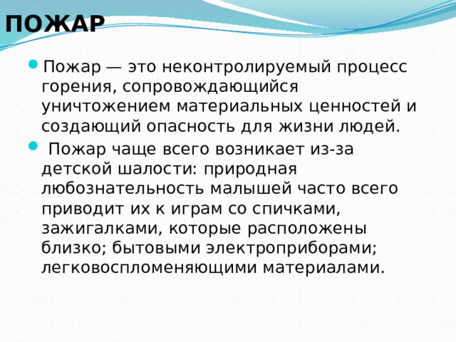  ПОЖАР Пожар — это неконтролируемый процесс горения, сопровождающийся уничтожением материальных ценностей и создающий опасность для жизни людей.   Пожар чаще всего возникает из-за детской шалости: природная любознательность малышей часто всего приводит их к играм со спичками, зажигалками, которые расположены близко; бытовыми электроприборами; легковоспломеняющими материалами. 