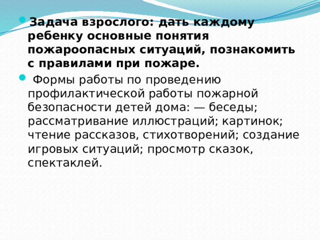 Задача взрослого: дать каждому ребенку основные понятия пожароопасных ситуаций, познакомить с правилами при пожаре.   Формы работы по проведению профилактической работы пожарной безопасности детей дома: — беседы; рассматривание иллюстраций; картинок; чтение рассказов, стихотворений; создание игровых ситуаций; просмотр сказок, спектаклей. 
