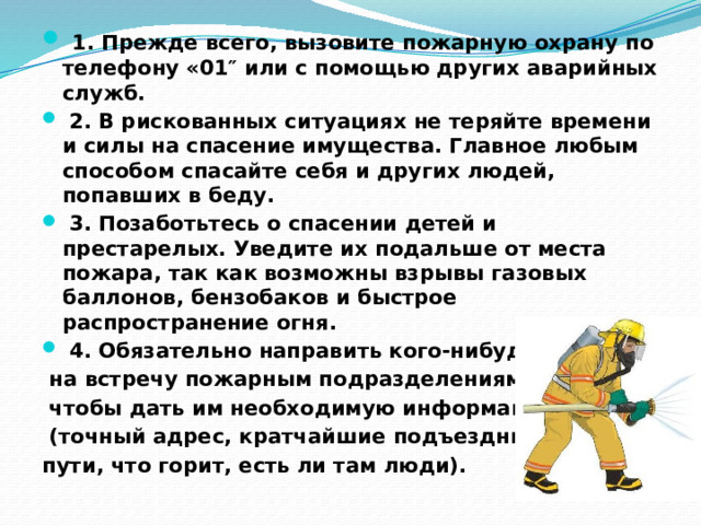   1. Прежде всего, вызовите пожарную охрану по телефону «01″ или с помощью других аварийных служб.   2. В рискованных ситуациях не теряйте времени и силы на спасение имущества. Главное любым способом спасайте себя и других людей, попавших в беду.   3. Позаботьтесь о спасении детей и престарелых. Уведите их подальше от места пожара, так как возможны взрывы газовых баллонов, бензобаков и быстрое распространение огня.   4. Обязательно направить кого-нибудь  на встречу пожарным подразделениям,  чтобы дать им необходимую информацию  (точный адрес, кратчайшие подъездные пути, что горит, есть ли там люди). 