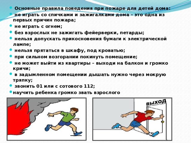   Основные правила поведения при пожаре для детей дома:   не играть со спичками и зажигалками дома – это одна из первых причин пожара;   не играть с огнем;   без взрослых не зажигать фейерверки, петарды;   нельзя допускать прикосновения бумаги к электрической лампе;   нельзя прятаться в шкафу, под кроватью;   при сильном возгорании покинуть помещение;   не может выйти из квартиры – выходи на балкон и громко кричи;   в задымленном помещении дышать нужно через мокрую тряпку;   звонить 01 или с сотового 112; научить ребенка громко звать взрослого 