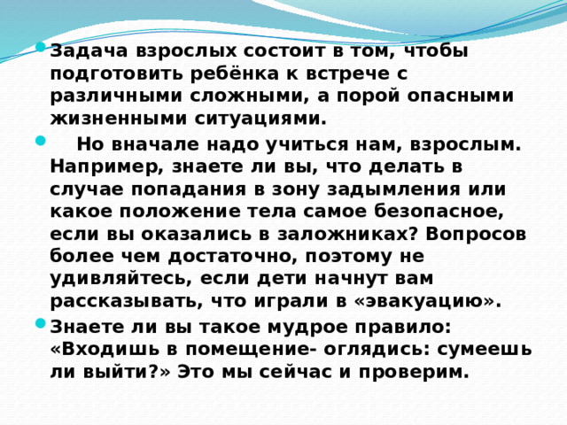 Задача взрослых состоит в том, чтобы подготовить ребёнка к встрече с различными сложными, а порой опасными жизненными ситуациями.  Но вначале надо учиться нам, взрослым. Например, знаете ли вы, что делать в случае попадания в зону задымления или какое положение тела самое безопасное, если вы оказались в заложниках? Вопросов более чем достаточно, поэтому не удивляйтесь, если дети начнут вам рассказывать, что играли в «эвакуацию». Знаете ли вы такое мудрое правило: «Входишь в помещение- оглядись: сумеешь ли выйти?» Это мы сейчас и проверим. 