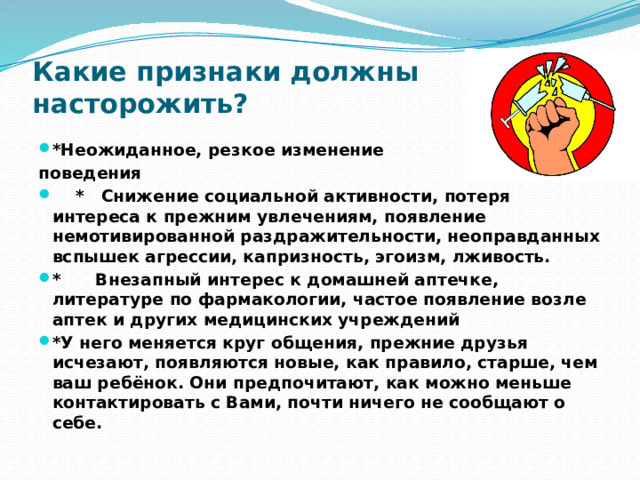 Какие признаки должны насторожить?   *Неожиданное, резкое изменение поведения      *   Снижение социальной активности, потеря интереса к прежним увлечениям, появление немотивированной раздражительности, неоправданных вспышек агрессии, капризность, эгоизм, лживость. *      Внезапный интерес к домашней аптечке, литературе по фармакологии, частое появление возле аптек и других медицинских учреждений *У него меняется круг общения, прежние друзья исчезают, появляются новые, как правило, старше, чем ваш ребёнок. Они предпочитают, как можно меньше контактировать с Вами, почти ничего не сообщают о себе. 
