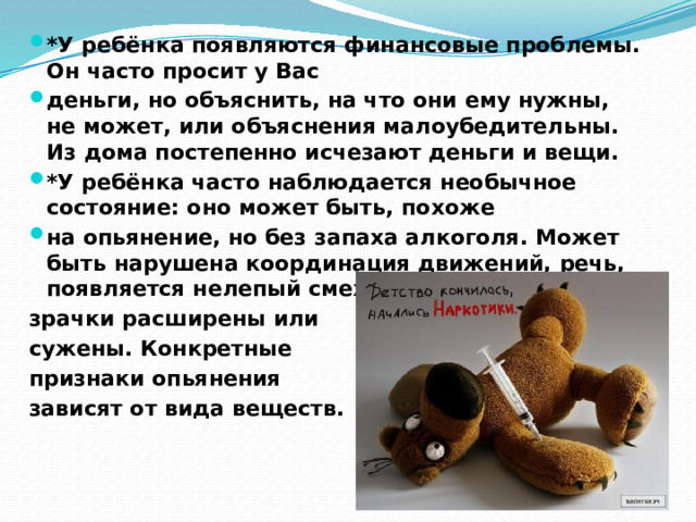 *У ребёнка появляются финансовые проблемы. Он часто просит у Вас деньги, но объяснить, на что они ему нужны, не может, или объяснения малоубедительны. Из дома постепенно исчезают деньги и вещи. *У ребёнка часто наблюдается необычное состояние: оно может быть, похоже на опьянение, но без запаха алкоголя. Может быть нарушена координация движений, речь, появляется нелепый смех, зрачки расширены или сужены. Конкретные признаки опьянения зависят от вида веществ. 