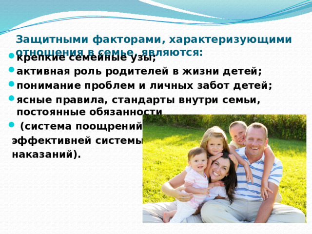 Защитными факторами, характеризующими отношения в семье, являются:   крепкие семейные узы; активная роль родителей в жизни детей; понимание проблем и личных забот детей; ясные правила, стандарты внутри семьи, постоянные обязанности  (система поощрений  эффективней системы  наказаний). 