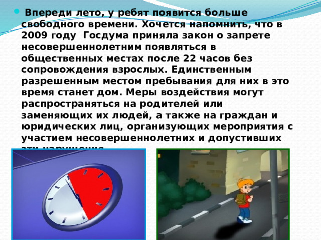 Впереди лето, у ребят появится больше свободного времени. Хочется напомнить, что в 2009 году Госдума приняла закон о запрете несовершеннолетним появляться в общественных местах после 22 часов без сопровождения взрослых. Единственным разрешенным местом пребывания для них в это время станет дом. Меры воздействия могут распространяться на родителей или заменяющих их людей, а также на граждан и юридических лиц, организующих мероприятия с участием несовершеннолетних и допустивших эти нарушения. 