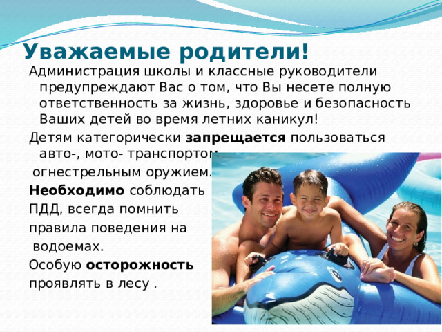 Уважаемые родители!     Администрация школы и классные руководители предупреждают Вас о том, что Вы несете полную ответственность за жизнь, здоровье и безопасность Ваших детей во время летних каникул! Детям категорически запрещается пользоваться авто-, мото- транспортом,  огнестрельным оружием. Необходимо соблюдать ПДД, всегда помнить правила поведения на  водоемах. Особую осторожность  проявлять в лесу . 