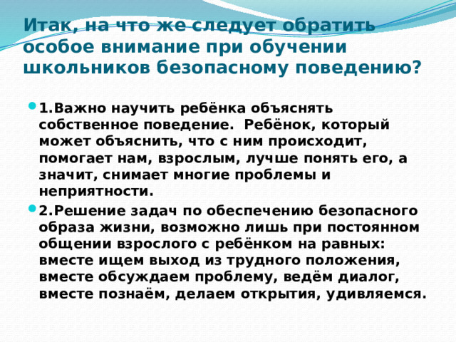 Итак, на что же следует обратить особое внимание при обучении школьников безопасному поведению?   1.Важно научить ребёнка объяснять собственное поведение. Ребёнок, который может объяснить, что с ним происходит, помогает нам, взрослым, лучше понять его, а значит, снимает многие проблемы и неприятности. 2.Решение задач по обеспечению безопасного образа жизни, возможно лишь при постоянном общении взрослого с ребёнком на равных: вместе ищем выход из трудного положения, вместе обсуждаем проблему, ведём диалог, вместе познаём, делаем открытия, удивляемся. 