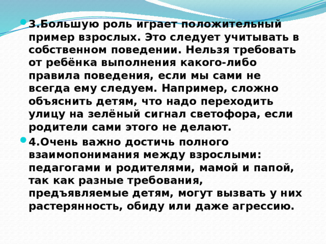 3.Большую роль играет положительный пример взрослых. Это следует учитывать в собственном поведении. Нельзя требовать от ребёнка выполнения какого-либо правила поведения, если мы сами не всегда ему следуем. Например, сложно объяснить детям, что надо переходить улицу на зелёный сигнал светофора, если родители сами этого не делают. 4.Очень важно достичь полного взаимопонимания между взрослыми: педагогами и родителями, мамой и папой, так как разные требования, предъявляемые детям, могут вызвать у них растерянность, обиду или даже агрессию. 