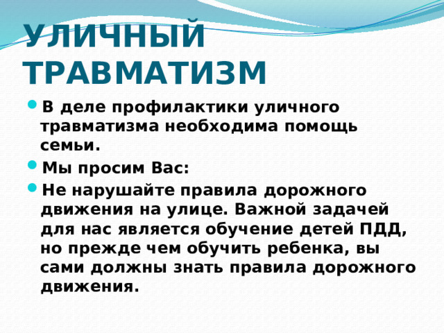 УЛИЧНЫЙ ТРАВМАТИЗМ В деле профилактики уличного травматизма необходима помощь семьи. Мы просим Вас: Не нарушайте правила дорожного движения на улице. Важной задачей для нас является обучение детей ПДД, но прежде чем обучить ребенка, вы сами должны знать правила дорожного движения. 