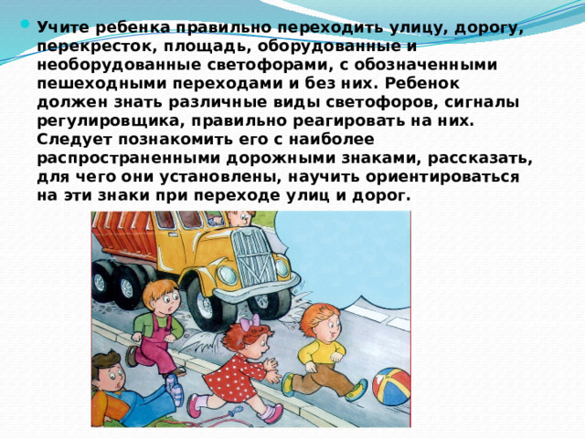 Учите ребенка правильно переходить улицу, дорогу, перекресток, площадь, оборудованные и необорудованные светофорами, с обозначенными пешеходными переходами и без них. Ребенок должен знать различные виды светофоров, сигналы регулировщика, правильно реагировать на них. Следует познакомить его с наиболее распространенными дорожными знаками, рассказать, для чего они установлены, научить ориентироваться на эти знаки при переходе улиц и дорог. 
