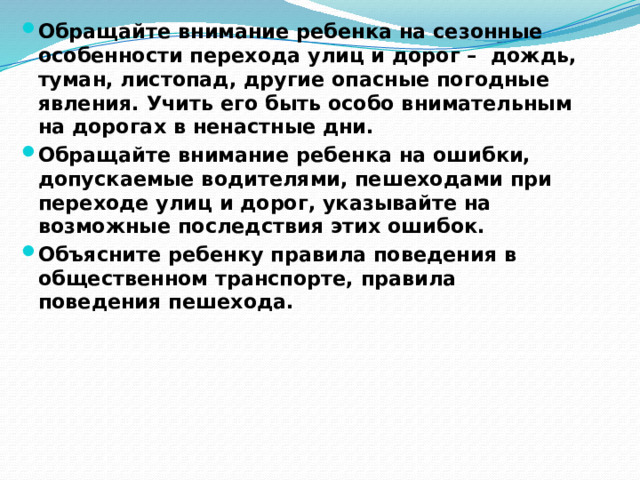 Обращайте внимание ребенка на сезонные особенности перехода улиц и дорог – дождь, туман, листопад, другие опасные погодные явления. Учить его быть особо внимательным на дорогах в ненастные дни. Обращайте внимание ребенка на ошибки, допускаемые водителями, пешеходами при переходе улиц и дорог, указывайте на возможные последствия этих ошибок. Объясните ребенку правила поведения в общественном транспорте, правила поведения пешехода. 
