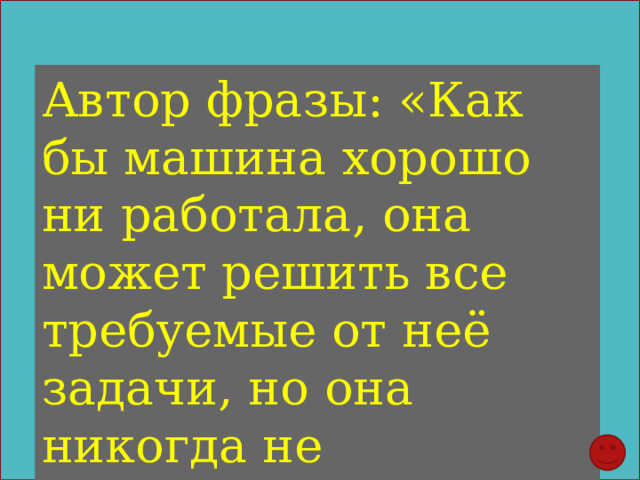 Автор фразы: «Как бы машина хорошо ни работала, она может решить все требуемые от неё задачи, но она никогда не придумает ни одной» 