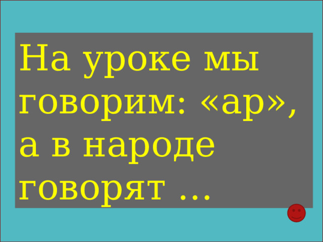 На уроке мы говорим: «ар», а в народе говорят … 