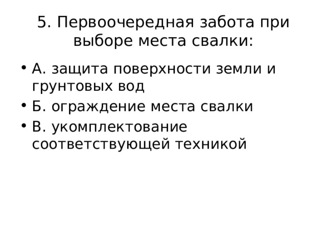 5. Первоочередная забота при выборе места свалки: А. защита поверхности земли и грунтовых вод Б. ограждение места свалки В. укомплектование соответствующей техникой 